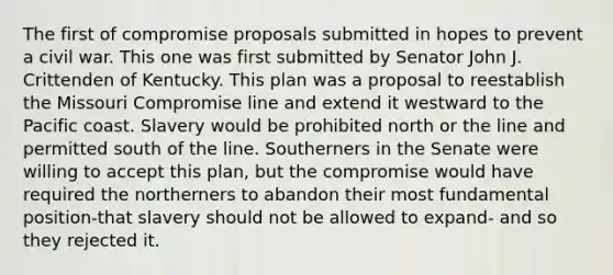 The first of compromise proposals submitted in hopes to prevent a civil war. This one was first submitted by Senator John J. Crittenden of Kentucky. This plan was a proposal to reestablish the Missouri Compromise line and extend it westward to the Pacific coast. Slavery would be prohibited north or the line and permitted south of the line. Southerners in the Senate were willing to accept this plan, but the compromise would have required the northerners to abandon their most fundamental position-that slavery should not be allowed to expand- and so they rejected it.