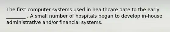 The first computer systems used in healthcare date to the early ________ . A small number of hospitals began to develop in-house administrative and/or financial systems.