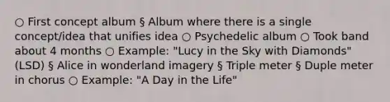 ○ First concept album § Album where there is a single concept/idea that unifies idea ○ Psychedelic album ○ Took band about 4 months ○ Example: "Lucy in the Sky with Diamonds" (LSD) § Alice in wonderland imagery § Triple meter § Duple meter in chorus ○ Example: "A Day in the Life"