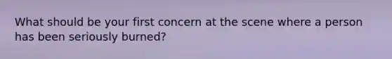 What should be your first concern at the scene where a person has been seriously burned?