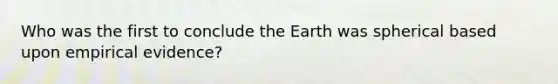 Who was the first to conclude the Earth was spherical based upon empirical evidence?