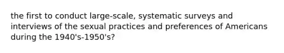 the first to conduct large-scale, systematic surveys and interviews of the sexual practices and preferences of Americans during the 1940's-1950's?