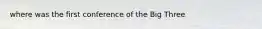 where was the first conference of the Big Three