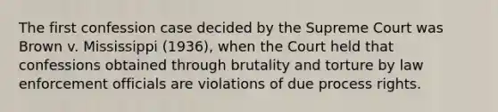 The first confession case decided by the Supreme Court was Brown v. Mississippi (1936), when the Court held that confessions obtained through brutality and torture by law enforcement officials are violations of due process rights.