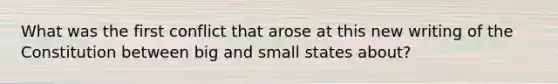 What was the first conflict that arose at this new writing of the Constitution between big and small states about?