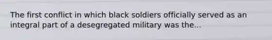 The first conflict in which black soldiers officially served as an integral part of a desegregated military was the...