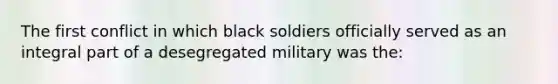 The first conflict in which black soldiers officially served as an integral part of a desegregated military was the: