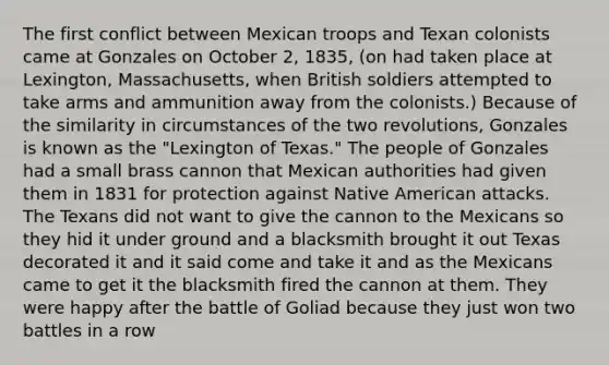 The first conflict between Mexican troops and Texan colonists came at Gonzales on October 2, 1835, (on had taken place at Lexington, Massachusetts, when British soldiers attempted to take arms and ammunition away from the colonists.) Because of the similarity in circumstances of the two revolutions, Gonzales is known as the "Lexington of Texas." The people of Gonzales had a small brass cannon that Mexican authorities had given them in 1831 for protection against Native American attacks. The Texans did not want to give the cannon to the Mexicans so they hid it under ground and a blacksmith brought it out Texas decorated it and it said come and take it and as the Mexicans came to get it the blacksmith fired the cannon at them. They were happy after the battle of Goliad because they just won two battles in a row