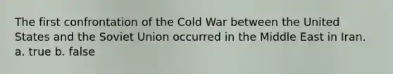 The first confrontation of the Cold War between the United States and the Soviet Union occurred in the Middle East in Iran. a. true b. false