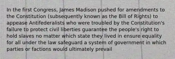 In the first Congress, James Madison pushed for amendments to the Constitution (subsequently known as the Bill of Rights) to appease Antifederalists who were troubled by the Constitution's failure to protect civil liberties guarantee the people's right to hold slaves no matter which state they lived in ensure equality for all under the law safeguard a system of government in which parties or factions would ultimately prevail