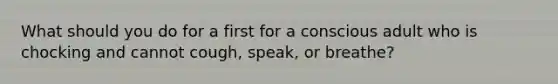 What should you do for a first for a conscious adult who is chocking and cannot cough, speak, or breathe?