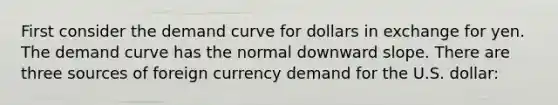 First consider the demand curve for dollars in exchange for yen. The demand curve has the normal downward slope. There are three sources of foreign currency demand for the U.S. dollar: