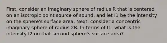 First, consider an imaginary sphere of radius R that is centered on an isotropic point source of sound, and let I1 be the intensity on the sphere's surface area. Next, consider a concentric imaginary sphere of radius 2R. In terms of I1, what is the intensity I2 on that second sphere's surface area?