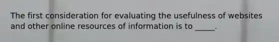 The first consideration for evaluating the usefulness of websites and other online resources of information is to _____.