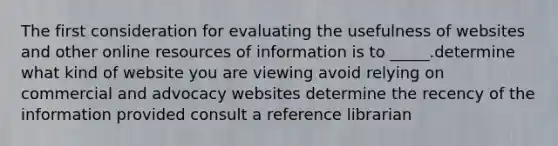 The first consideration for evaluating the usefulness of websites and other online resources of information is to _____.determine what kind of website you are viewing avoid relying on commercial and advocacy websites determine the recency of the information provided consult a reference librarian