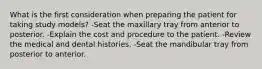 What is the first consideration when preparing the patient for taking study models? -Seat the maxillary tray from anterior to posterior. -Explain the cost and procedure to the patient. -Review the medical and dental histories. -Seat the mandibular tray from posterior to anterior.