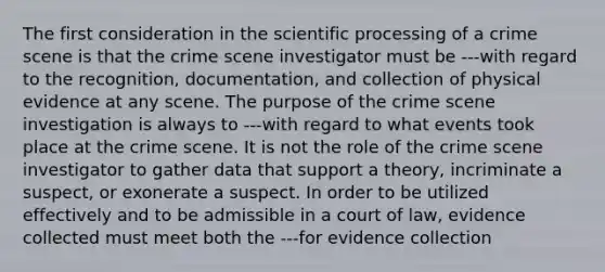 The first consideration in the scientific processing of a crime scene is that the crime scene investigator must be ---with regard to the recognition, documentation, and collection of physical evidence at any scene. The purpose of the crime scene investigation is always to ---with regard to what events took place at the crime scene. It is not the role of the crime scene investigator to gather data that support a theory, incriminate a suspect, or exonerate a suspect. In order to be utilized effectively and to be admissible in a court of law, evidence collected must meet both the ---for evidence collection