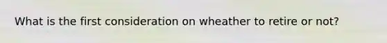 What is the first consideration on wheather to retire or not?