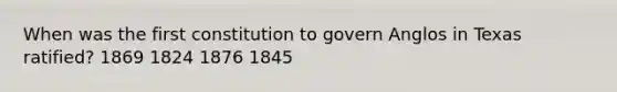 When was the first constitution to govern Anglos in Texas ratified? 1869 1824 1876 1845