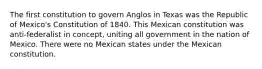 The first constitution to govern Anglos in Texas was the Republic of Mexico's Constitution of 1840. This Mexican constitution was anti-federalist in concept, uniting all government in the nation of Mexico. There were no Mexican states under the Mexican constitution.