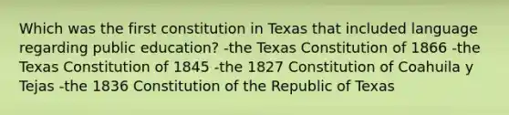 Which was the first constitution in Texas that included language regarding public education? -the Texas Constitution of 1866 -the Texas Constitution of 1845 -the 1827 Constitution of Coahuila y Tejas -the 1836 Constitution of the Republic of Texas