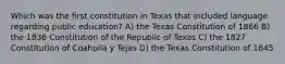 Which was the first constitution in Texas that included language regarding public education? A) the Texas Constitution of 1866 B) the 1836 Constitution of the Republic of Texas C) the 1827 Constitution of Coahuila y Tejas D) the Texas Constitution of 1845