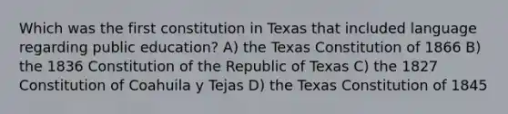 Which was the first constitution in Texas that included language regarding public education? A) the Texas Constitution of 1866 B) the 1836 Constitution of the Republic of Texas C) the 1827 Constitution of Coahuila y Tejas D) the Texas Constitution of 1845