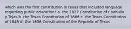 which was the first constitution in texas that included language regarding public education? a. the 1827 Constitution of Coahuila y Tejas b. the Texas Constitution of 1866 c. the Texas Constitution of 1845 d. the 1836 Constitution of the Republic of Texas