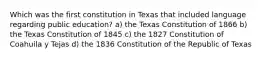 Which was the first constitution in Texas that included language regarding public education? a) the Texas Constitution of 1866 b) the Texas Constitution of 1845 c) the 1827 Constitution of Coahuila y Tejas d) the 1836 Constitution of the Republic of Texas