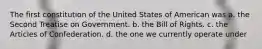 The first constitution of the United States of American was a. the Second Treatise on Government. b. the Bill of Rights. c. the Articles of Confederation. d. the one we currently operate under