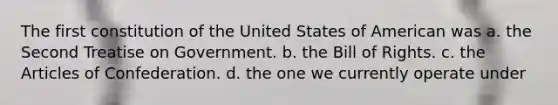 The first constitution of the United States of American was a. the Second Treatise on Government. b. the Bill of Rights. c. the Articles of Confederation. d. the one we currently operate under