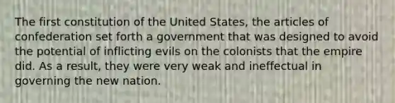 The first constitution of the United States, the articles of confederation set forth a government that was designed to avoid the potential of inflicting evils on the colonists that the empire did. As a result, they were very weak and ineffectual in governing the new nation.