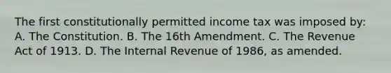 The first constitutionally permitted income tax was imposed by: A. The Constitution. B. The 16th Amendment. C. The Revenue Act of 1913. D. The Internal Revenue of 1986, as amended.