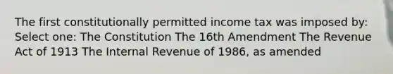 The first constitutionally permitted income tax was imposed by: Select one: The Constitution The 16th Amendment The Revenue Act of 1913 The Internal Revenue of 1986, as amended