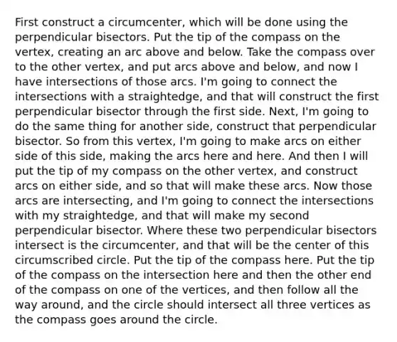 First construct a circumcenter, which will be done using the perpendicular bisectors. Put the tip of the compass on the vertex, creating an arc above and below. Take the compass over to the other vertex, and put arcs above and below, and now I have intersections of those arcs. I'm going to connect the intersections with a straightedge, and that will construct the first perpendicular bisector through the first side. Next, I'm going to do the same thing for another side, construct that perpendicular bisector. So from this vertex, I'm going to make arcs on either side of this side, making the arcs here and here. And then I will put the tip of my compass on the other vertex, and construct arcs on either side, and so that will make these arcs. Now those arcs are intersecting, and I'm going to connect the intersections with my straightedge, and that will make my second perpendicular bisector. Where these two perpendicular bisectors intersect is the circumcenter, and that will be the center of this circumscribed circle. Put the tip of the compass here. Put the tip of the compass on the intersection here and then the other end of the compass on one of the vertices, and then follow all the way around, and the circle should intersect all three vertices as the compass goes around the circle.