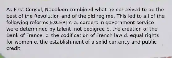 As First Consul, Napoleon combined what he conceived to be the best of the Revolution and of the old regime. This led to all of the following reforms EXCEPT?: a. careers in government service were determined by talent, not pedigree b. the creation of the Bank of France. c. the codification of French law d. equal rights for women e. the establishment of a solid currency and public credit