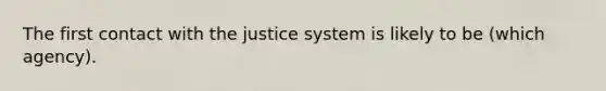 The first contact with the justice system is likely to be (which agency).