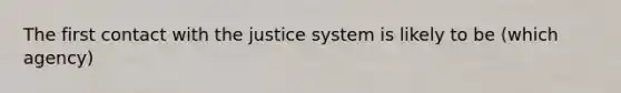 The first contact with the justice system is likely to be (which agency)