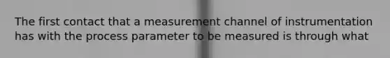 The first contact that a measurement channel of instrumentation has with the process parameter to be measured is through what