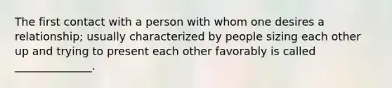 The first contact with a person with whom one desires a relationship; usually characterized by people sizing each other up and trying to present each other favorably is called ______________.