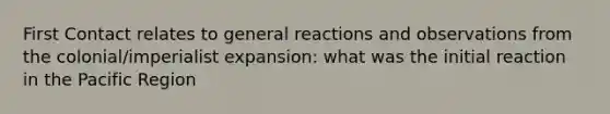 First Contact relates to general reactions and observations from the colonial/imperialist expansion: what was the initial reaction in the Pacific Region