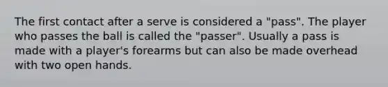 The first contact after a serve is considered a "pass". The player who passes the ball is called the "passer". Usually a pass is made with a player's forearms but can also be made overhead with two open hands.