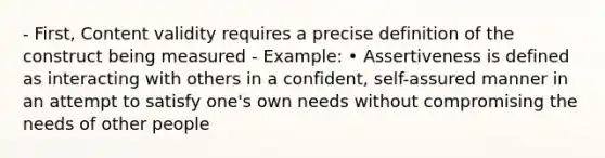 - First, Content validity requires a precise definition of the construct being measured - Example: • Assertiveness is defined as interacting with others in a confident, self-assured manner in an attempt to satisfy one's own needs without compromising the needs of other people