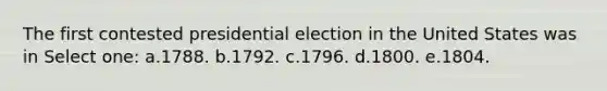 The first contested presidential election in the United States was in Select one: a.1788. b.1792. c.1796. d.1800. e.1804.