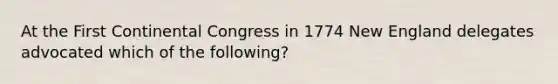 At the First Continental Congress in 1774 New England delegates advocated which of the following?