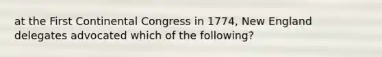 at the First Continental Congress in 1774, New England delegates advocated which of the following?