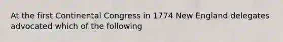 At the first Continental Congress in 1774 New England delegates advocated which of the following