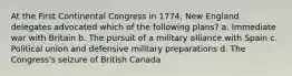 At the First Continental Congress in 1774, New England delegates advocated which of the following plans? a. Immediate war with Britain b. The pursuit of a military alliance with Spain c. Political union and defensive military preparations d. The Congress's seizure of British Canada