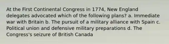 At the First Continental Congress in 1774, New England delegates advocated which of the following plans? a. Immediate war with Britain b. The pursuit of a military alliance with Spain c. Political union and defensive military preparations d. The Congress's seizure of British Canada