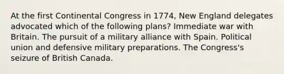 At the first Continental Congress in 1774, New England delegates advocated which of the following plans? Immediate war with Britain. The pursuit of a military alliance with Spain. Political union and defensive military preparations. The Congress's seizure of British Canada.